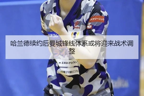 哈兰德续约后曼城锋线体系或将迎来战术调整